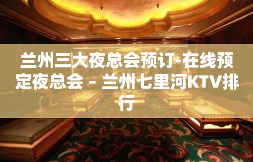 兰州三大夜总会预订-在线预定夜总会 – 兰州七里河KTV排行