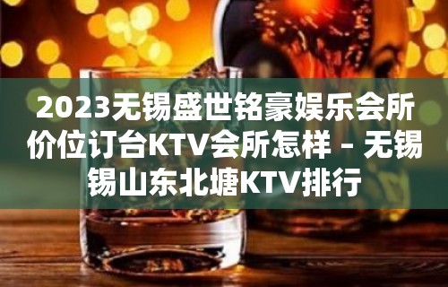 2023无锡盛世铭豪娱乐会所价位订台KTV会所怎样 – 无锡锡山东北塘KTV排行