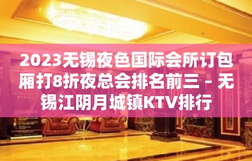 2023无锡夜色国际会所订包厢打8折夜总会排名前三 – 无锡江阴月城镇KTV排行