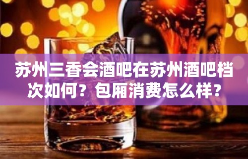 苏州三香会酒吧在苏州酒吧档次如何？包厢消费怎么样？