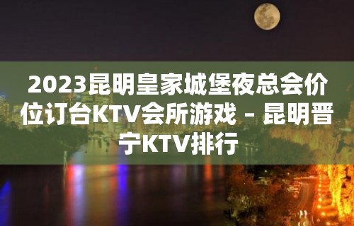 2023昆明皇家城堡夜总会价位订台KTV会所游戏 – 昆明晋宁KTV排行