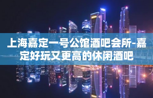 上海嘉定一号公馆酒吧会所-嘉定好玩又更高的休闲酒吧