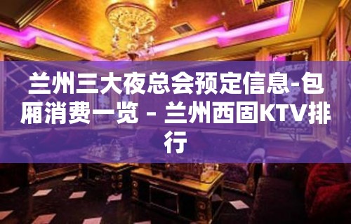 兰州三大夜总会预定信息-包厢消费一览 – 兰州西固KTV排行