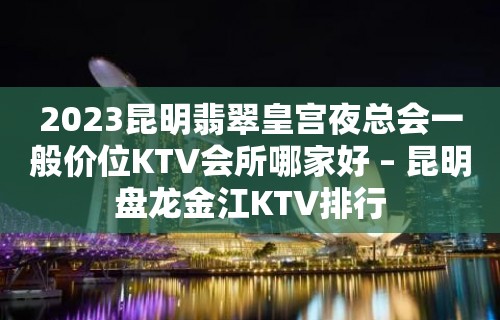 2023昆明翡翠皇宫夜总会一般价位KTV会所哪家好 – 昆明盘龙金江KTV排行