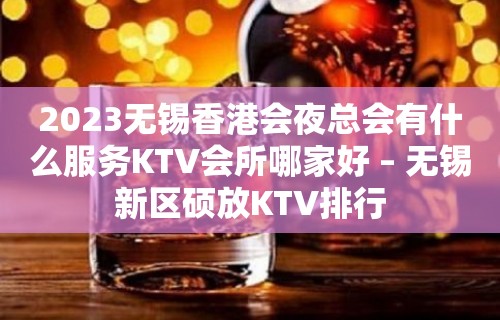 2023无锡香港会夜总会有什么服务KTV会所哪家好 – 无锡新区硕放KTV排行