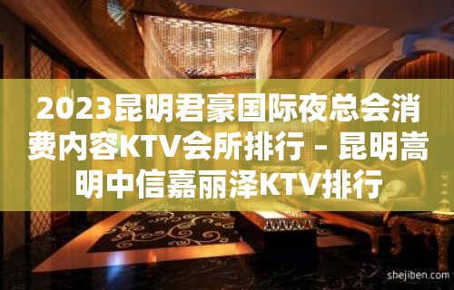 2023昆明君豪国际夜总会消费内容KTV会所排行 – 昆明嵩明中信嘉丽泽KTV排行