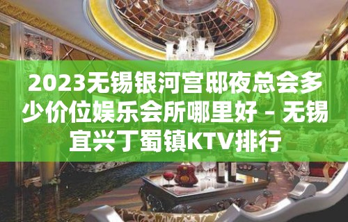 2023无锡银河宫邸夜总会多少价位娱乐会所哪里好 – 无锡宜兴丁蜀镇KTV排行