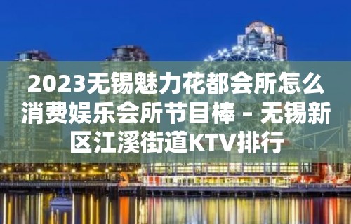 2023无锡魅力花都会所怎么消费娱乐会所节目棒 – 无锡新区江溪街道KTV排行