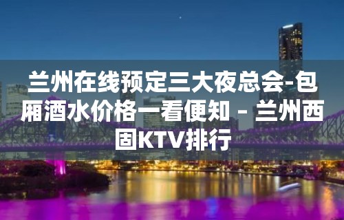 兰州在线预定三大夜总会-包厢酒水价格一看便知 – 兰州西固KTV排行