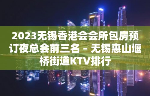 2023无锡香港会会所包房预订夜总会前三名 – 无锡惠山堰桥街道KTV排行