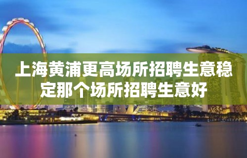 上海黄浦更高场所招聘生意稳定那个场所招聘生意好