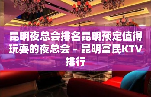 昆明夜总会排名昆明预定值得玩耍的夜总会 – 昆明富民KTV排行