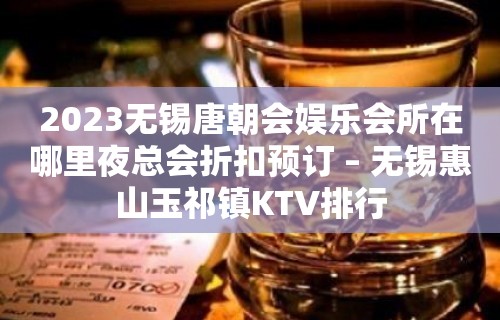 2023无锡唐朝会娱乐会所在哪里夜总会折扣预订 – 无锡惠山玉祁镇KTV排行