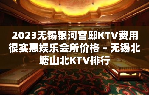 2023无锡银河宫邸KTV费用很实惠娱乐会所价格 – 无锡北塘山北KTV排行