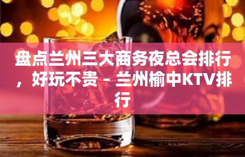 盘点兰州三大商务夜总会排行，好玩不贵 – 兰州榆中KTV排行