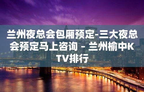 兰州夜总会包厢预定-三大夜总会预定马上咨询 – 兰州榆中KTV排行