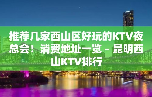 推荐几家西山区好玩的KTV夜总会！消费地址一览 – 昆明西山KTV排行