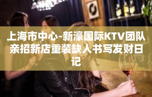 上海市中心-新濠国际KTV团队亲招新店重装缺人书写发财日记