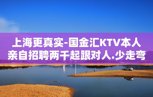 上海更真实-国金汇KTV本人亲自招聘两千起跟对人.少走弯