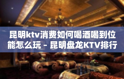 昆明ktv消费如何喝酒喝到位能怎么玩 – 昆明盘龙KTV排行