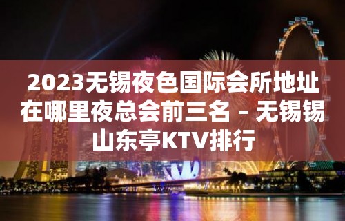 2023无锡夜色国际会所地址在哪里夜总会前三名 – 无锡锡山东亭KTV排行