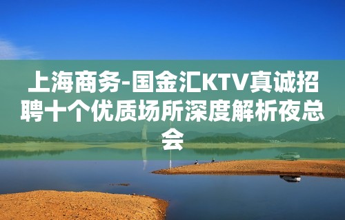 上海商务-国金汇KTV真诚招聘十个优质场所深度解析夜总会