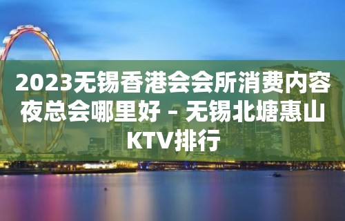 2023无锡香港会会所消费内容夜总会哪里好 – 无锡北塘惠山KTV排行