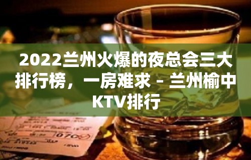 2022兰州火爆的夜总会三大排行榜，一房难求 – 兰州榆中KTV排行