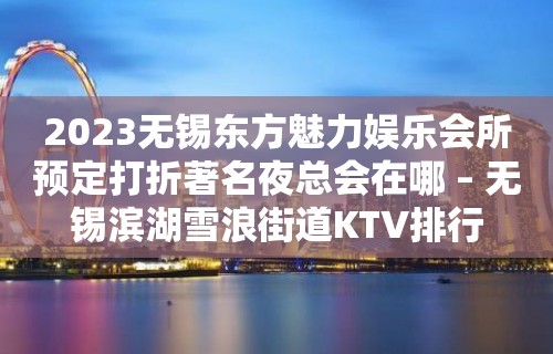 2023无锡东方魅力娱乐会所预定打折著名夜总会在哪 – 无锡滨湖雪浪街道KTV排行