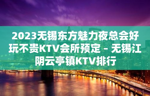 2023无锡东方魅力夜总会好玩不贵KTV会所预定 – 无锡江阴云亭镇KTV排行