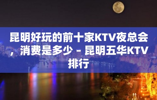 昆明好玩的前十家KTV夜总会，消费是多少 – 昆明五华KTV排行