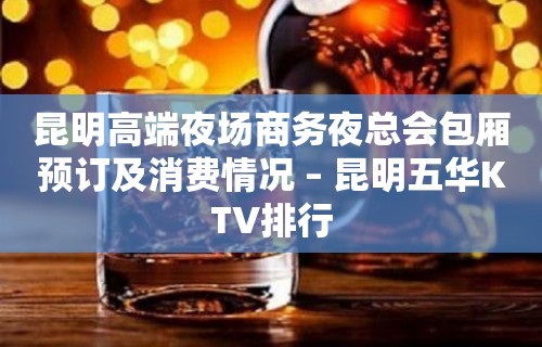 昆明高端夜场商务夜总会包厢预订及消费情况 – 昆明五华KTV排行