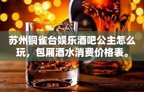 苏州铜雀台娱乐酒吧公主怎么玩，包厢酒水消费价格表。