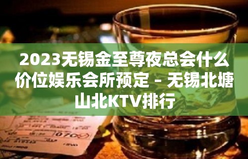 2023无锡金至尊夜总会什么价位娱乐会所预定 – 无锡北塘山北KTV排行