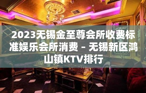 2023无锡金至尊会所收费标准娱乐会所消费 – 无锡新区鸿山镇KTV排行