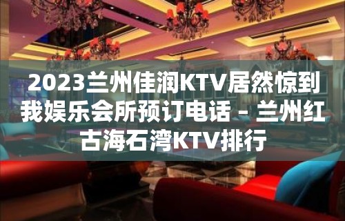 2023兰州佳润KTV居然惊到我娱乐会所预订电话 – 兰州红古海石湾KTV排行