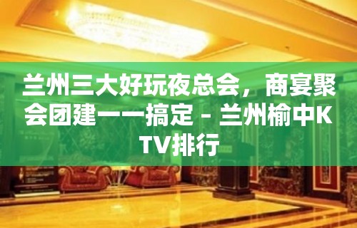 兰州三大好玩夜总会，商宴聚会团建一一搞定 – 兰州榆中KTV排行