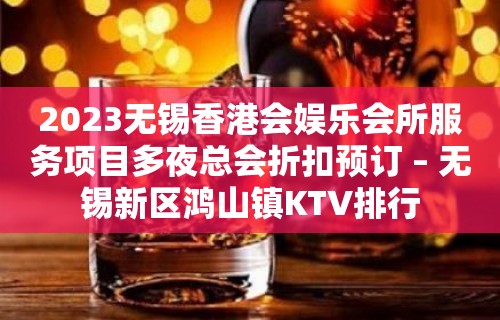 2023无锡香港会娱乐会所服务项目多夜总会折扣预订 – 无锡新区鸿山镇KTV排行