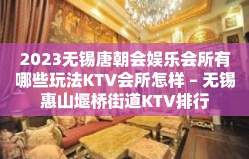 2023无锡唐朝会娱乐会所有哪些玩法KTV会所怎样 – 无锡惠山堰桥街道KTV排行