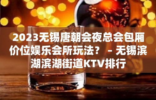 2023无锡唐朝会夜总会包厢价位娱乐会所玩法？ – 无锡滨湖滨湖街道KTV排行