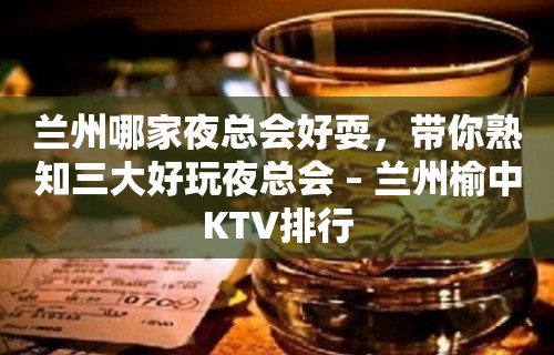 兰州哪家夜总会好耍，带你熟知三大好玩夜总会 – 兰州榆中KTV排行