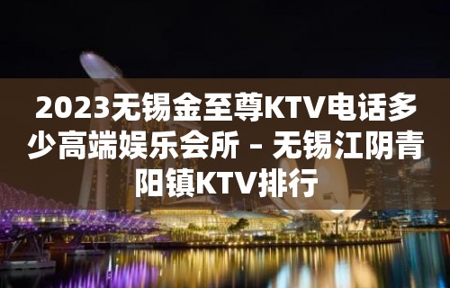 2023无锡金至尊KTV电话多少高端娱乐会所 – 无锡江阴青阳镇KTV排行