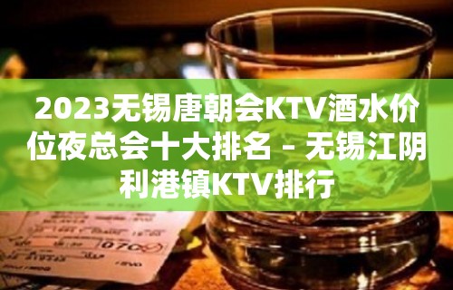 2023无锡唐朝会KTV酒水价位夜总会十大排名 – 无锡江阴利港镇KTV排行