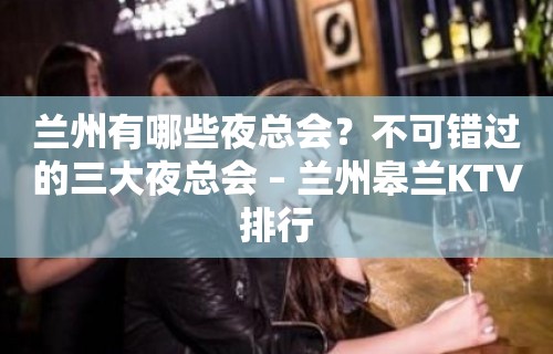 兰州有哪些夜总会？不可错过的三大夜总会 – 兰州皋兰KTV排行