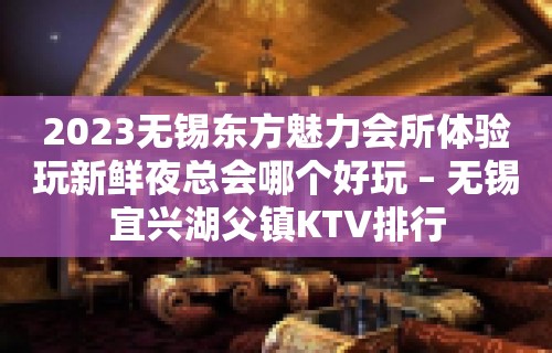 2023无锡东方魅力会所体验玩新鲜夜总会哪个好玩 – 无锡宜兴湖父镇KTV排行