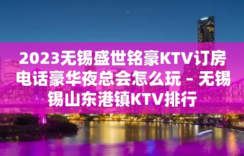 2023无锡盛世铭豪KTV订房电话豪华夜总会怎么玩 – 无锡锡山东港镇KTV排行