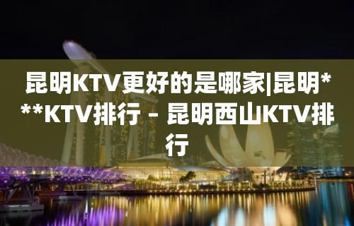 昆明KTV更好的是哪家|昆明***KTV排行 – 昆明西山KTV排行