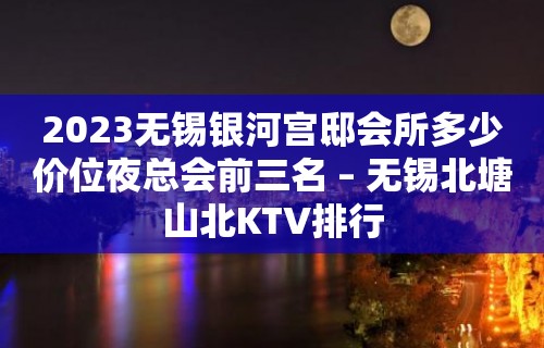 2023无锡银河宫邸会所多少价位夜总会前三名 – 无锡北塘山北KTV排行