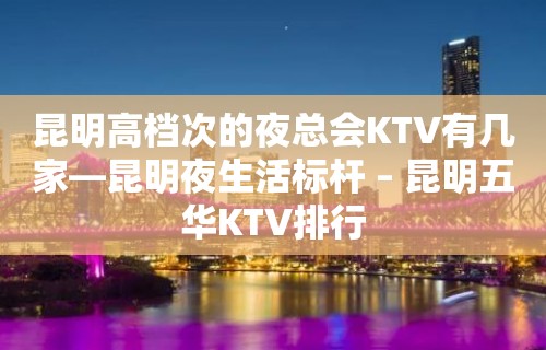 昆明高档次的夜总会KTV有几家—昆明夜生活标杆 – 昆明五华KTV排行