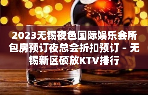 2023无锡夜色国际娱乐会所包房预订夜总会折扣预订 – 无锡新区硕放KTV排行